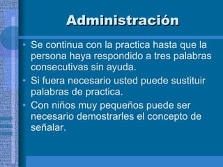 Administración Se continua con la practica hasta que la persona haya respondido a tres palabras consecutivas sin ayuda.  Si fuera necesario usted puede sustituir palabras de practica. Con niños muy pequeños puede ser necesario demostrarles el concepto de señalar.  