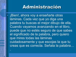 Administración ¡Bien!, ahora voy a enseñarte otras láminas. Cada vez que yo diga una palabra tu buscas el mejor dibujo de ella. Cuando vayamos avanzando en el libro, puede que no estés seguro de que sabes el significado de la palabra, pero quiero que mires todas las láminas cuidadosamente y que escojas la que tu creas que es correcta. Señala la palabra…. 