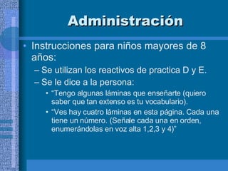 Administración Instrucciones para niños mayores de 8 años:  Se utilizan los reactivos de practica D y E.  Se le dice a la persona:  “ Tengo algunas láminas que enseñarte (quiero saber que tan extenso es tu vocabulario). “ Ves hay cuatro láminas en esta página. Cada una tiene un número. (Señale cada una en orden, enumerándolas en voz alta 1,2,3 y 4)” 