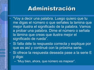 Administración “ Voy a decir una palabra. Luego quiero que tu me digas el número o que señales la lamina que mejor ilustra el significado de la palabra. Vamos a probar una palabra. Dime el número o señala la lámina que creas que ilustra mejor el significado de rueda”.  Si falla déle la respuesta correcta y explique por que es así y continué con la próxima serie.  Si ofrece la respuesta deseada pase a la serie E y diga:  “ Muy bien, ahora, que número es mapear”.  
