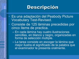 Descripción  Es una adaptación del Peabody Picture Vocabulary Test-Revised.  Consiste de 125 láminas precedidas por cinco ítems de practica. En cada lámina hay cuatro ilustraciones sencillas, en blanco y negro, organizadas en forma de selección múltiple.  La tarea consiste en escoger la lámina que mejor ilustra el significado de la palabra que el examinador le presenta oralmente.  