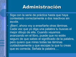 Administración Siga con la serie de práctica hasta que haya contestado correctamente a dos reactivos sin ayuda.  ¡Bien!, ahora voy a enseñarte otras láminas. Cada vez que yo diga una palabra tu buscas el mejor dibujo de ella. Cuando vayamos avanzando en el libro, puede que no estés seguro de que sabes el significado de la palabra, pero quiero que mires todas las láminas cuidadosamente y que escojas la que tu creas que es correcta. Señala la palabra…. 