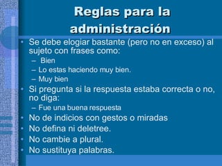 Reglas para la administración   Se debe elogiar bastante (pero no en exceso) al sujeto con frases como: Bien  Lo estas haciendo muy bien. Muy bien Si pregunta si la respuesta estaba correcta o no, no diga: Fue una buena respuesta No de indicios con gestos o miradas No defina ni deletree.  No cambie a plural. No sustituya palabras.  