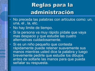 Reglas para la administración No preceda las palabras con artículos como: un, una, el , la, etc. No hay limite de tiempo. Si la persona va muy rápido pídale que vaya mas despacio y que estudie las cuatro alternativas cuidadosamente.  Si es un niño pequeño que contesta rápidamente puede retener suavemente sus manos mientras usted dice la palabra y luego brevemente pedirle que estudie los dibujos antes de soltarle las manos para que pueda señalar su respuesta.  