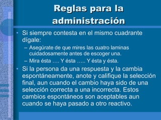 Reglas para la administración Si siempre contesta en el mismo cuadrante dígale:  Asegúrate de que mires las cuatro laminas cuidadosamente antes de escoger una.  Mira ésta …. Y ésta ….. Y ésta y ésta.  Si la persona da una respuesta y la cambia espontáneamente, anote y califique la selección final, aun cuando el cambio haya sido de una selección correcta a una incorrecta. Estos cambios espontáneos son aceptables aun cuando se haya pasado a otro reactivo.  