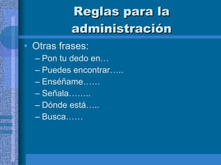 Reglas para la administración Otras frases:  Pon tu dedo en… Puedes encontrar….. Enséñame…… Señala…….. Dónde está….. Busca…… 
