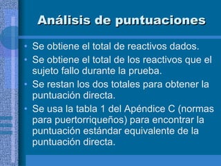 Análisis de puntuaciones Se obtiene el total de reactivos dados. Se obtiene el total de los reactivos que el sujeto fallo durante la prueba.  Se restan los dos totales para obtener la puntuación directa.  Se usa la tabla 1 del Apéndice C (normas para puertorriqueños) para encontrar la puntuación estándar equivalente de la puntuación directa.  