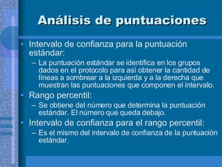 Análisis de puntuaciones Intervalo de confianza para la puntuación estándar:  La puntuación estándar se identifica en los grupos dados en el protocolo para así obtener la cantidad de líneas a sombrear a la izquierda y a la derecha que muestran las puntuaciones que componen el intervalo.  Rango percentil:  Se obtiene del número que determina la puntuación estándar. El número que queda debajo.  Intervalo de confianza para el rango percentil: Es el mismo del intervalo de confianza de la puntuación estándar. 