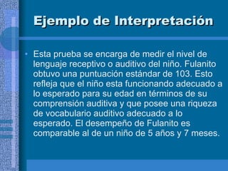 Ejemplo de Interpretación   Esta prueba se encarga de medir el nivel de lenguaje receptivo o auditivo del niño. Fulanito obtuvo una puntuación estándar de 103. Esto refleja que el niño esta funcionando adecuado a lo esperado para su edad en términos de su comprensión auditiva y que posee una riqueza de vocabulario auditivo adecuado a lo esperado. El desempeño de Fulanito es comparable al de un niño de 5 años y 7 meses.  