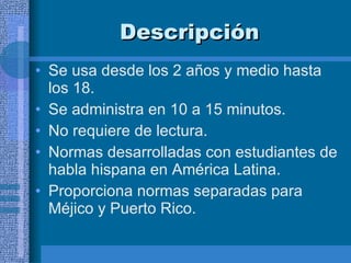 Descripción  Se usa desde los 2 años y medio hasta los 18. Se administra en 10 a 15 minutos.  No requiere de lectura.  Normas desarrolladas con estudiantes de habla hispana en América Latina. Proporciona normas separadas para Méjico y Puerto Rico.  