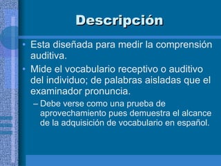 Descripción  Esta diseñada para medir la comprensión auditiva. Mide el vocabulario receptivo o auditivo del individuo; de palabras aisladas que el examinador pronuncia.  Debe verse como una prueba de aprovechamiento pues demuestra el alcance de la adquisición de vocabulario en español.  