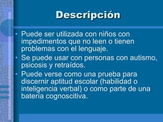 Descripción  Puede ser utilizada con niños con impedimentos que no leen o tienen problemas con el lenguaje. Se puede usar con personas con autismo, psicosis y retraídos.  Puede verse como una prueba para discernir aptitud escolar (habilidad o inteligencia verbal) o como parte de una batería cognoscitiva.  