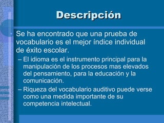 Descripción  Se ha encontrado que una prueba de vocabulario es el mejor índice individual de éxito escolar.  El idioma es el instrumento principal para la manipulación de los procesos mas elevados del pensamiento, para la educación y la comunicación. Riqueza del vocabulario auditivo puede verse como una medida importante de su competencia intelectual.  
