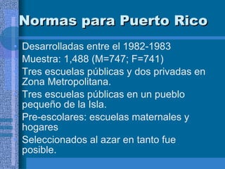 Normas para Puerto Rico  Desarrolladas entre el 1982-1983 Muestra: 1,488 (M=747; F=741) Tres escuelas públicas y dos privadas en Zona Metropolitana.  Tres escuelas públicas en un pueblo pequeño de la Isla. Pre-escolares: escuelas maternales y hogares Seleccionados al azar en tanto fue posible.  