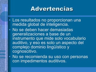 Advertencias  Los resultados no proporcionan una medida global de inteligencia.  No se deben hacer demasiadas generalizaciones a base de un instrumento que mide solo vocabulario auditivo, y eso es solo un aspecto del complejo dominio lingüístico y cognoscitivo.  No se recomienda su uso con personas con impedimentos auditivos.  