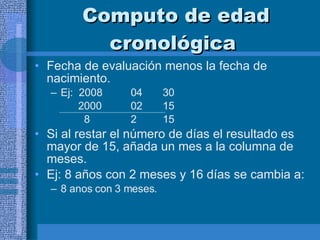 Computo de edad cronológica  Fecha de evaluación menos la fecha de nacimiento. Ej:  2008 04 30   2000 02 15   8 2 15 Si al restar el número de días el resultado es mayor de 15, añada un mes a la columna de meses.  Ej: 8 años con 2 meses y 16 días se cambia a:  8 anos con 3 meses.  