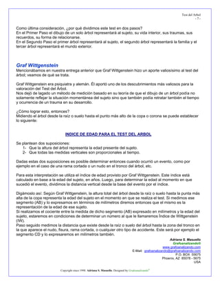 Test del Arbol
- 7 -
Adriana S. Masuello
Grafoanalizando®
www.grafoanalizando.com
E-Mail: grafoanalizando@grafoanalizando.com
P.O. BOX 55675
Phoenix, AZ 85078 - 5675
USA
Copyright since 1998. Adriana S. Masuello. Designed by Grafoanalizando®
Como última consideración, ¿por qué dividimos este test en dos pasos?
En el Primer Paso el dibujo de un solo árbol representará al sujeto, su vida interior, sus traumas, sus
recuerdos, su forma de relacionarse.
En el Segundo Paso el primer árbol representará al sujeto, el segundo árbol representará la familia y el
tercer árbol representará el mundo exterior.
Graf Wittgenstein
Mencionábamos en nuestra entrega anterior que Graf Wittgenstein hizo un aporte valiosísimo al test del
árbol; veamos de qué se trata.
Graf Wittgenstein era psiquiatra y alemán. Él aportó uno de los descubrimientos más valiosos para la
valoración del Test del Árbol.
Nos dejó de lagado un método de medición basado en su teoría de que el dibujo de un árbol podía no
solamente reflejar la situación momentánea del sujeto sino que también podía retratar también el tiempo
y ocurrencia de un trauma en su desarrollo.
¿Cómo lograr esto, entonces?
Midiendo el árbol desde la raíz o suelo hasta el punto más alto de la copa o corona se puede establecer
lo siguiente:
INDICE DE EDAD PARA EL TEST DEL ARBOL
Se plantean dos suposiciones:
1- Que la altura del árbol representa la edad presente del sujeto.
2- Que todas las medidas verticales son proporcionales al tiempo.
Dadas estas dos suposiciones es posible determinar entonces cuando ocurrió un evento, como por
ejemplo en el caso de una rama cortada o un nudo en el tronco del árbol, etc.
Para esta interpretación se utiliza el índice de edad provisto por Graf Wittgenstein. Este índice está
calculado en base a la edad del sujeto, en años. Luego, para determinar la edad al momento en que
sucedió el evento, dividimos la distancia vertical desde la base del evento por el índice.
Digámoslo así: Según Graf Wittgenstein, la altura total del árbol desde la raíz o suelo hasta la punta más
alta de la copa representa la edad del sujeto en el momento en que se realiza el test. Si medimos ese
segmento (AB) y lo expresamos en términos de milímetros diremos entonces que el mismo es la
representación de la edad de ese sujeto.
Si realizamos el cociente entre la medida de dicho segmento (AB) expresado en milímetros y la edad del
sujeto, estaremos en condiciones de determinar un número al que le llamaremos Índice de Wittgenstein
(IW).
Paso seguido medimos la distancia que existe desde la raíz o suelo del árbol hasta la zona del tronco en
la que aparece el nudo, fisura, rama cortada, o cualquier otro tipo de accidente. Este será por ejemplo el
segmento CD y lo expresaremos en milímetros también.
 