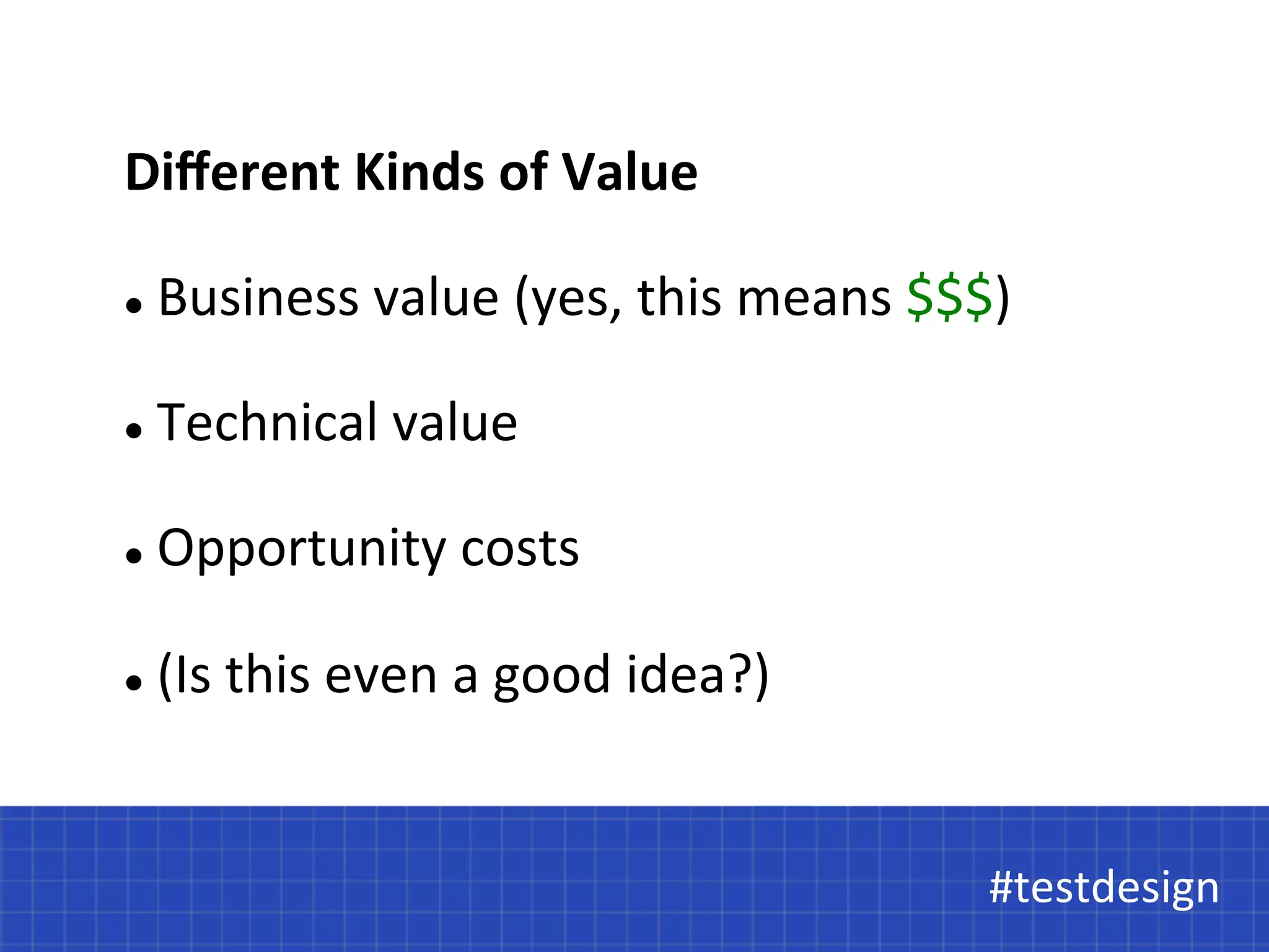 Different 
Kinds 
of 
Value 
l 
Business 
value 
(yes, 
this 
means 
$$$) 
#testdesign 
l 
Technical 
value 
l 
Opportunity 
costs 
l 
(Is 
this 
even 
a 
good 
idea?) 
#testdesign 
 