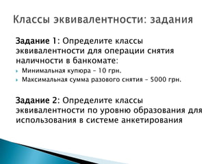 Задание 1: Определите классы
эквивалентности для операции снятия
наличности в банкомате:
 Минимальная купюра – 10 грн.
 Максимальная сумма разового снятия – 5000 грн.
Задание 2: Определите классы
эквивалентности по уровню образования для
использования в системе анкетирования
 