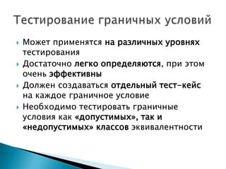  Может применятся на различных уровнях
тестирования
 Достаточно легко определяются, при этом
очень эффективны
 Должен создаваться отдельный тест-кейс
на каждое граничное условие
 Необходимо тестировать граничные
условия как «допустимых», так и
«недопустимых» классов эквивалентности
 