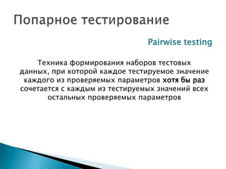 Pairwise testing
Техника формирования наборов тестовых
данных, при которой каждое тестируемое значение
каждого из проверяемых параметров хотя бы раз
сочетается с каждым из тестируемых значений всех
остальных проверяемых параметров
 