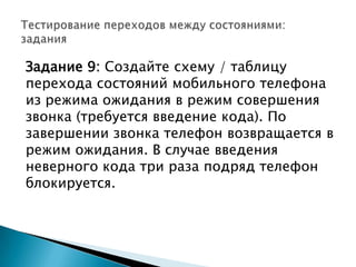 Задание 9: Создайте схему / таблицу
перехода состояний мобильного телефона
из режима ожидания в режим совершения
звонка (требуется введение кода). По
завершении звонка телефон возвращается в
режим ожидания. В случае введения
неверного кода три раза подряд телефон
блокируется.
 