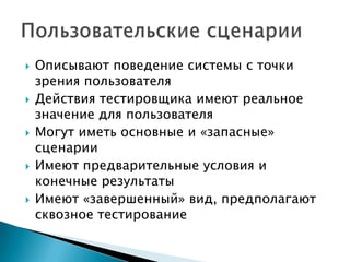  Описывают поведение системы с точки
зрения пользователя
 Действия тестировщика имеют реальное
значение для пользователя
 Могут иметь основные и «запасные»
сценарии
 Имеют предварительные условия и
конечные результаты
 Имеют «завершенный» вид, предполагают
сквозное тестирование
 