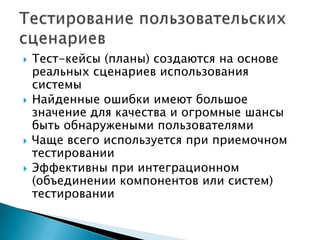  Тест-кейсы (планы) создаются на основе
реальных сценариев использования
системы
 Найденные ошибки имеют большое
значение для качества и огромные шансы
быть обнаружеными пользователями
 Чаще всего используется при приемочном
тестировании
 Эффективны при интеграционном
(объединении компонентов или систем)
тестировании
 