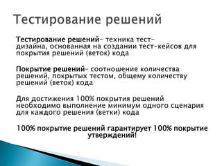 Тестирование решений- техника тест-
дизайна, основанная на создании тест-кейсов для
покрытия решений (веток) кода
Покрытие решений– соотношение количества
решений, покрытых тестом, общему количеству
решений (веток) кода
Для достижения 100% покрытия решений
необходимо выполнение минимум одного сценария
для каждого решения (ветки) кода
100% покрытие решений гарантирует 100% покрытие
утверждений!
 