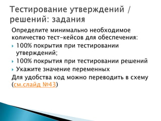 Определите минимально необходимое
количество тест-кейсов для обеспечения:
 100% покрытия при тестировании
утверждений;
 100% покрытия при тестировании решений
 Укажите значение переменных
Для удобства код можно переводить в схему
(см.слайд №43)
 