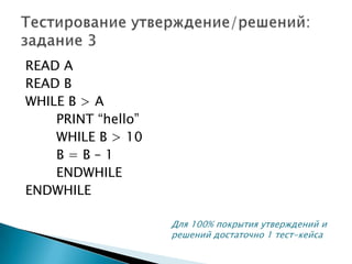 READ A
READ B
WHILE B > A
PRINT “hello”
WHILE B > 10
B = B – 1
ENDWHILE
ENDWHILE
Для 100% покрытия утверждений и
решений достаточно 1 тест-кейса
 