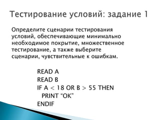 Определите сценарии тестирования
условий, обеспечивающие минимально
необходимое покрытие, множественное
тестирование, а также выберите
сценарии, чувствительные к ошибкам.
READ A
READ B
IF A < 18 OR B > 55 THEN
PRINT “OK”
ENDIF
 
