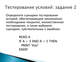 Определите сценарии тестирования
условий, обеспечивающие минимально
необходимое покрытие, множественное
тестирование, а также выберите
сценарии, чувствительные к ошибкам.
READ A
IF A > 3 AND A < 5 THEN
PRINT “Key”
ENDIF
 