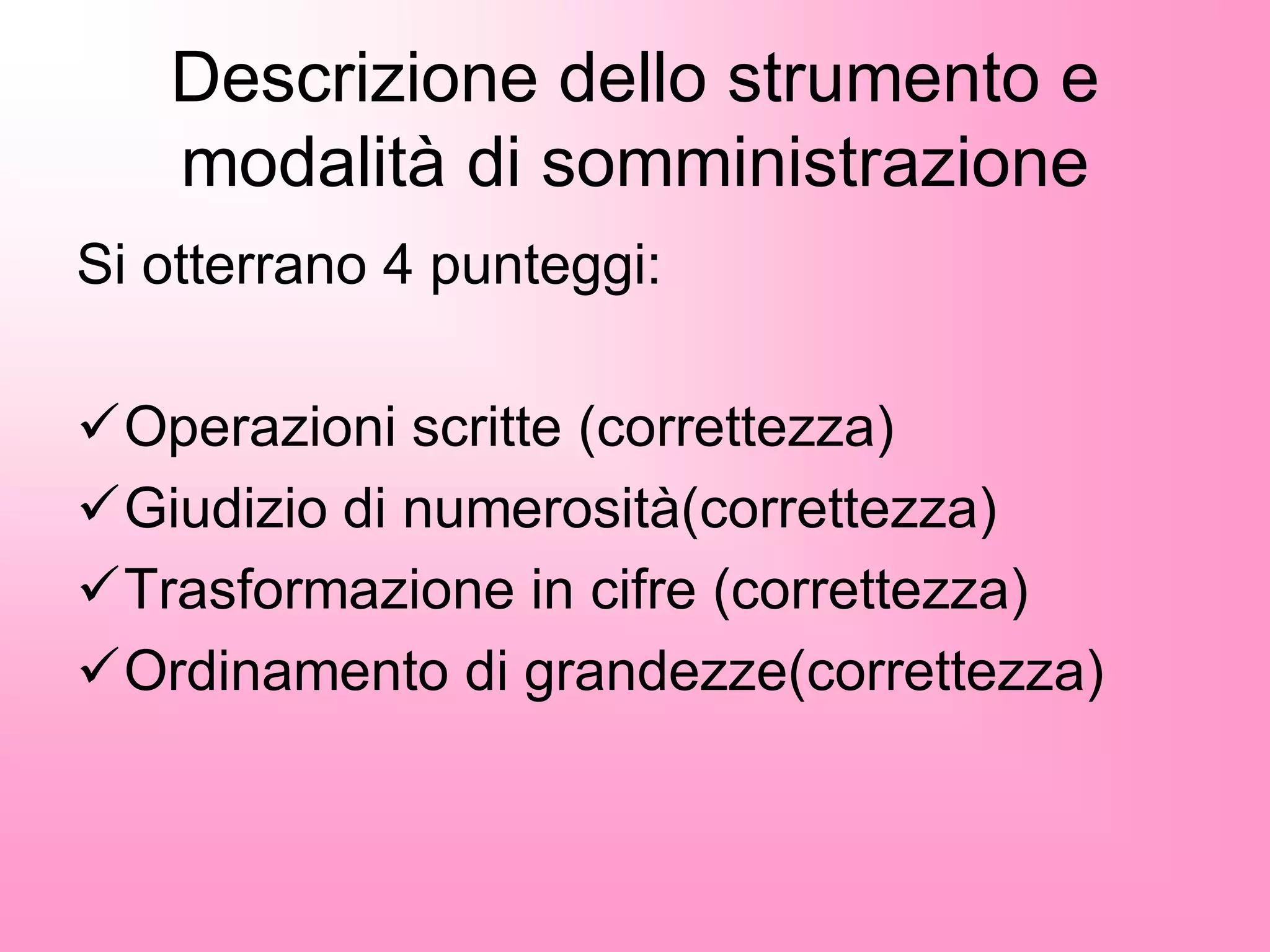 Descrizione dello strumento e
modalità di somministrazione
Si otterrano 4 punteggi:
Operazioni scritte (correttezza)
Giudizio di numerosità(correttezza)
Trasformazione in cifre (correttezza)
Ordinamento di grandezze(correttezza)
 