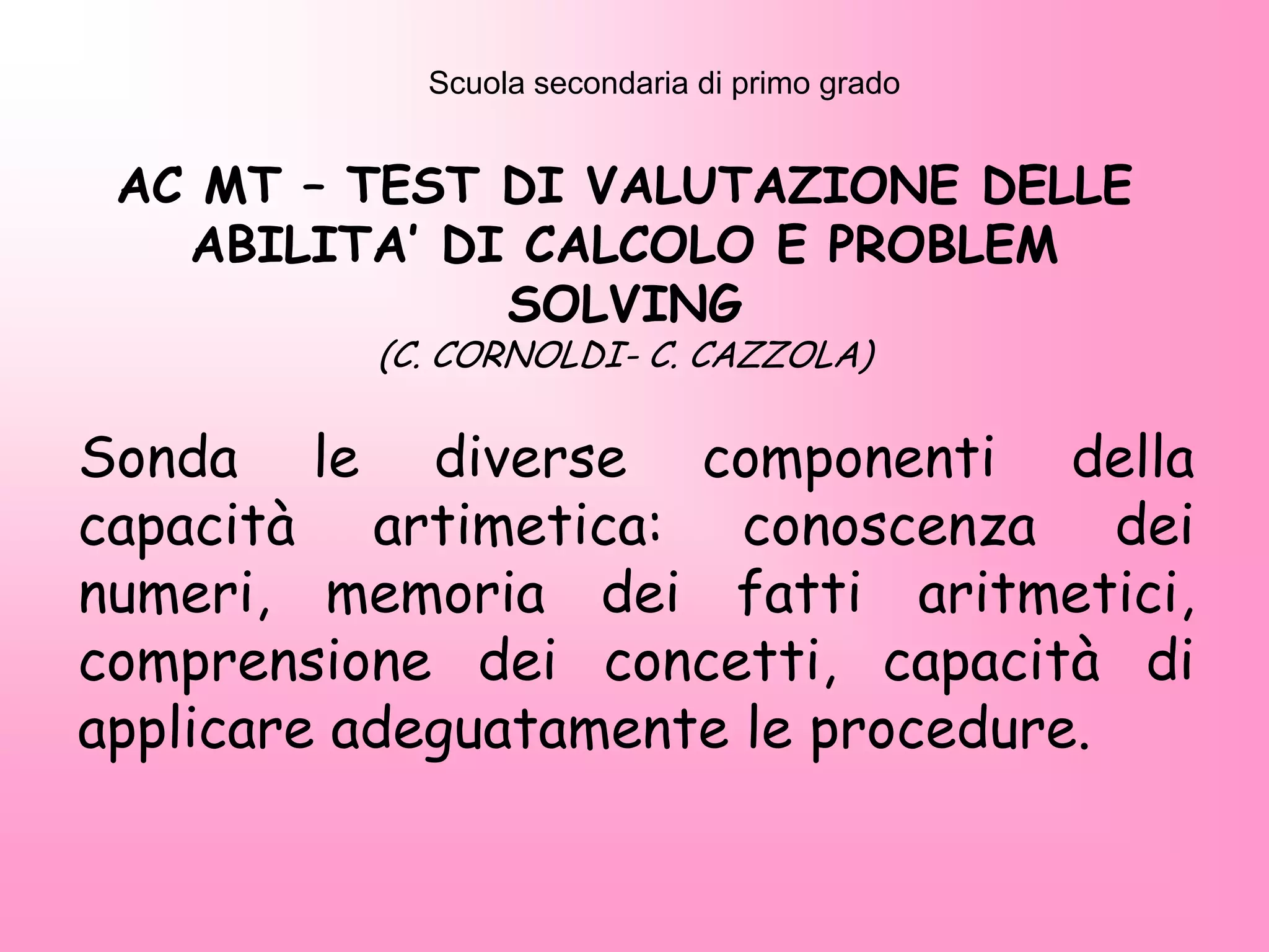 AC MT – TEST DI VALUTAZIONE DELLE
ABILITA’ DI CALCOLO E PROBLEM
SOLVING
(C. CORNOLDI- C. CAZZOLA)
Sonda le diverse componenti della
capacità artimetica: conoscenza dei
numeri, memoria dei fatti aritmetici,
comprensione dei concetti, capacità di
applicare adeguatamente le procedure.
Scuola secondaria di primo grado
 
