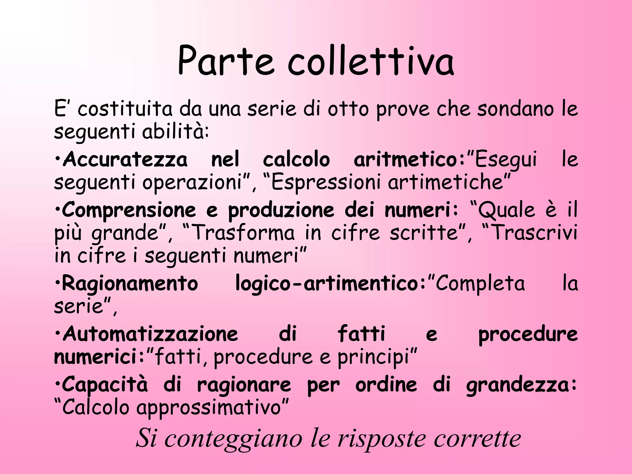 Parte collettiva
E’ costituita da una serie di otto prove che sondano le
seguenti abilità:
•Accuratezza nel calcolo aritmetico:”Esegui le
seguenti operazioni”, “Espressioni artimetiche”
•Comprensione e produzione dei numeri: “Quale è il
più grande”, “Trasforma in cifre scritte”, “Trascrivi
in cifre i seguenti numeri”
•Ragionamento logico-artimentico:”Completa la
serie”,
•Automatizzazione di fatti e procedure
numerici:”fatti, procedure e principi”
•Capacità di ragionare per ordine di grandezza:
“Calcolo approssimativo”
Si conteggiano le risposte corrette
 