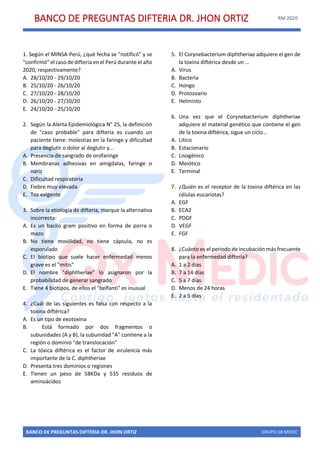 BANCO DE PREGUNTAS DIFTERIA DR. JHON ORTIZ RM 2020
BANCO DE PREGUNTAS DIFTERIA DR. JHON ORTIZ GRUPO QX MEDIC
1. Según el MINSA-Perú, ¿qué fecha se "notificó" y se
"confirmó" el caso de difteria en el Perú durante el año
2020, respectivamente?
A. 28/10/20 - 29/10/20
B. 25/10/20 - 26/10/20
C. 27/10/20 - 28/10/20
D. 26/10/20 - 27/10/20
E. 24/10/20 - 25/10/20
2. Según la Alerta Epidemiológica N° 25, la definición
de "caso probable" para difteria es cuando un
paciente tiene: molestias en la faringe y dificultad
para deglutir o dolor al deglutir y...
A. Presencia de sangrado de orofaringe
B. Membranas adhesivas en amigdalas, faringe o
nariz
C. Dificultad respiratoria
D. Fiebre muy elevada
E. Tos exigente
3. Sobre la etiología de difteria, marque la alternativa
incorrecta:
A. Es un bacilo gram positivo en forma de porra o
mazo
B. No tiene movilidad, no tiene cápsula, no es
esporulado
C. El biotipo que suele hacer enfermedad menos
grave es el "mitis"
D. El nombre "diphtheriae" lo asignaron por la
probabilidad de generar sangrado
E. Tiene 4 biotipos, de ellos el "belfanti" es inusual
4. ¿Cuál de las siguientes es falsa con respecto a la
toxina diftérica?
A. Es un tipo de exotoxina
B. Está formado por dos fragmentos o
subunidades (A y B), la subunidad "A" contiene a la
región o dominio "de translocación"
C. La tóxica diftérica es el factor de virulencia más
importante de la C. diphtheriae
D. Presenta tres dominios o regiones
E. Tienen un peso de 58KDa y 535 residuos de
aminoácidos
5. El Corynebacterium diphtheriae adquiere el gen de
la toxina diftérica desde un …
A. Virus
B. Bacteria
C. Hongo
D. Protozoario
E. Helminto
6. Una vez que el Corynebacterium diphtheriae
adquiere el material genético que contiene el gen
de la toxina diftérica, sigue un ciclo…
A. Lítico
B. Estacionario
C. Lisogénico
D. Meiótico
E. Terminal
7. ¿Quién es el receptor de la toxina diftérica en las
células eucariotas?
A. EGF
B. ECA2
C. PDGF
D. VEGF
E. FGF
8. ¿Cuánto es el periodo de incubación más frecuente
para la enfermedad difteria?
A. 1 a 2 días
B. 7 a 14 días
C. 5 a 7 días
D. Menos de 24 horas
E. 2 a 5 días
 