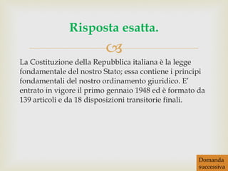 La Costituzione della Repubblica italiana è la legge fondamentale del nostro Stato; essa contiene i principi fondamentali del nostro ordinamento giuridico. E’ entrato in vigore il primo gennaio 1948 ed è formato da 139 articoli e da 18 disposizioni transitorie finali. Risposta esatta. Domanda successiva 