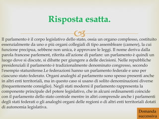 Il parlamento è il corpo legislativo dello stato, ossia un organo complesso, costituito essenzialmente da uno o più organi collegiali di tipo assembleare (camere), la cui funzione precipua, sebbene non unica, è approvare le leggi. Il nome deriva dalla parola francese parlement, riferita all'azione di parlare: un parlamento è quindi un luogo dove si discute, si dibatte per giungere a delle decisioni. Nelle repubbliche presidenziali il parlamento è tradizionalmente denominato congresso, secondo l'esempio statunitense.Le federazioni hanno un parlamento federale e uno per ciascuno stato federato. Organi analoghi al parlamento sono spesso presenti anche in altri enti territoriali, ma in questo caso si usano di solito denominazioni diverse (frequentemente consiglio). Negli stati moderni il parlamento rappresenta la componente principale del potere legislativo, che in alcuni ordinamenti coincide con il parlamento dello stato centrale mentre in altri comprende anche i parlamenti degli stati federati o gli analoghi organi delle regioni o di altri enti territoriali dotati di autonomia legislativa. Risposta esatta. Domanda successiva 