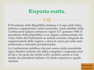Il Presidente della Repubblica Italiana è il capo dello Stato italiano e rappresenta l'unità nazionale, come stabilito dalla Costituzione italiana entrata in vigore il 1º gennaio 1948. Il presidente della Repubblica è un organo costituzionale che viene eletto dal Parlamento in seduta comune, integrato da rappresentanti delle regioni, e dura in carica per sette anni (settennato o mandato presidenziale). La Costituzione stabilisce che può essere eletto presidente ogni cittadino italiano che abbia compiuto i cinquanta anni di età e che goda dei diritti civili e politici, anche se l'età media dei presidenti italiani è di molto superiore a quella minima. Risposta esatta. Domanda successiva 