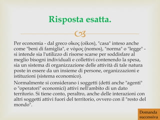 Per economia - dal greco οἴκος (oikos), "casa" inteso anche come "beni di famiglia", e νόμος (nomos), "norma" o "legge" - si intende sia l'utilizzo di risorse scarse per soddisfare al meglio bisogni individuali e collettivi contenendo la spesa, sia un sistema di organizzazione delle attività di tale natura poste in essere da un insieme di persone, organizzazioni e istituzioni (sistema economico). Normalmente si considerano i soggetti (detti anche "agenti" o "operatori" economici) attivi nell'ambito di un dato territorio. Si tiene conto, peraltro, anche delle interazioni con altri soggetti attivi fuori del territorio, ovvero con il "resto del mondo". Risposta esatta. Domanda successiva 