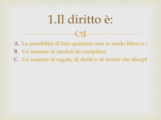 La possibilità di fare qualsiasi cosa in modo libero e autonomo. Un insieme di moduli da compilare Un insieme di regole, di diritti e di doveri che disciplinano il funzionamento della nostra società. 1.Il diritto è: 