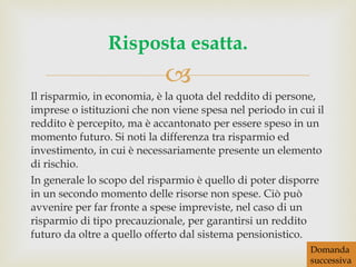 Il risparmio, in economia, è la quota del reddito di persone, imprese o istituzioni che non viene spesa nel periodo in cui il reddito è percepito, ma è accantonato per essere speso in un momento futuro. Si noti la differenza tra risparmio ed investimento, in cui è necessariamente presente un elemento di rischio. In generale lo scopo del risparmio è quello di poter disporre in un secondo momento delle risorse non spese. Ciò può avvenire per far fronte a spese impreviste, nel caso di un risparmio di tipo precauzionale, per garantirsi un reddito futuro da oltre a quello offerto dal sistema pensionistico. Risposta esatta. Domanda successiva 
