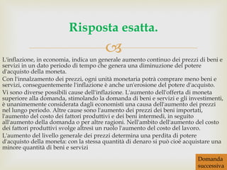 L'inflazione, in economia, indica un generale aumento continuo dei prezzi di beni e servizi in un dato periodo di tempo che genera una diminuzione del potere d'acquisto della moneta. Con l'innalzamento dei prezzi, ogni unità monetaria potrà comprare meno beni e servizi, conseguentemente l'inflazione è anche un'erosione del potere d'acquisto. Vi sono diverse possibili cause dell'inflazione. L'aumento dell'offerta di moneta superiore alla domanda, stimolando la domanda di beni e servizi e gli investimenti, è unanimemente considerata dagli economisti una causa dell'aumento dei prezzi nel lungo periodo. Altre cause sono l'aumento dei prezzi dei beni importati, l'aumento del costo dei fattori produttivi e dei beni intermedi, in seguito all'aumento della domanda o per altre ragioni. Nell'ambito dell'aumento del costo dei fattori produttivi svolge altresì un ruolo l'aumento del costo del lavoro. L'aumento del livello generale dei prezzi determina una perdita di potere d'acquisto della moneta: con la stessa quantità di denaro si può cioè acquistare una minore quantità di beni e servizi Risposta esatta. Domanda successiva 
