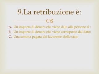 Un importo di denaro che viene dato alle persone al raggiungimento di una certa età detta pensionabile. Un importo di denaro che viene corrisposto dal datore di lavoro al lavoratore per il lavoro svolto. Una somma pagata dai lavoratori dello stato 9.La retribuzione è: 