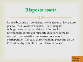La retribuzione è il corrispettivo che spetta al lavoratore per l'attività lavorativa svolta. È la principale obbligazione in capo al datore di lavoro. La retribuzione connota il rapporto di lavoro come un contratto oneroso di scambio (o a prestazioni corrispettive). Nel caso di retribuzione percepita da un lavoratore dipendente si usa il termine salario. Risposta esatta. Ultima  domanda 