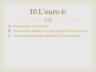 Una moneta solo italiana. Una moneta italiana e di altri Stati dell’Unione europea. La moneta di tutti gli stati dell’Unione europea. 10.L’euro è: 