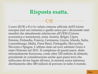 L'euro (EUR o €) è la valuta comune ufficiale dell'Unione europea (nel suo insieme) e quella unica per i diciassette stati membri che attualmente aderiscono all'UEM (Unione economica e monetaria), ossia Austria, Belgio, Cipro, Estonia, Finlandia, Francia, Germania, Grecia, Irlanda, Italia, Lussemburgo, Malta, Paesi Bassi, Portogallo, Slovacchia, Slovenia e Spagna. L'ultimo stato ad aver adottato l'euro è stato l'Estonia nel 2011. Il complesso di questi paesi, detto informalmente Eurozona, conta oltre 320 milioni di abitanti; prendendo in considerazione anche quei paesi terzi che utilizzano divise legate all'euro, la moneta unica interessa direttamente oltre 480 milioni di persone in tutto il mondo. Risposta esatta. Fine 