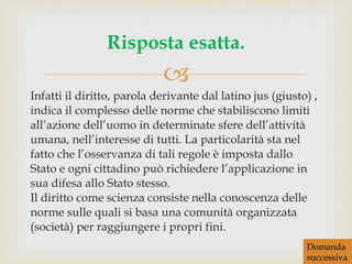 Infatti il diritto, parola derivante dal latino jus (giusto) , indica il complesso delle norme che stabiliscono limiti all’azione dell’uomo in determinate sfere dell’attività umana, nell’interesse di tutti. La particolarità sta nel fatto che l’osservanza di tali regole è imposta dallo Stato e ogni cittadino può richiedere l’applicazione in sua difesa allo Stato stesso. Il diritto come scienza consiste nella conoscenza delle norme sulle quali si basa una comunità organizzata (società) per raggiungere i propri fini. Risposta esatta. Domanda successiva 