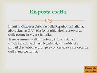 Infatti la Gazzetta Ufficiale della Repubblica Italiana, abbreviata in G.U., è la fonte ufficiale di conoscenza delle norme in vigore in Italia. È uno strumento di diffusione, informazione e ufficializzazione di testi legislativi, atti pubblici e privati che debbono giungere con certezza a conoscenza dell'intera comunità. Risposta esatta. Domanda successiva 
